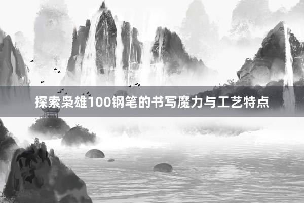 探索枭雄100钢笔的书写魔力与工艺特点